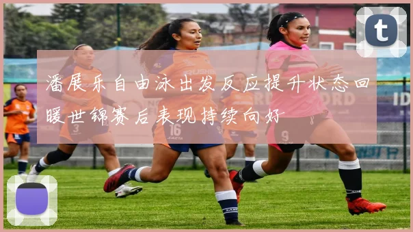 潘展乐自由泳出发反应提升状态回暖世锦赛后表现持续向好