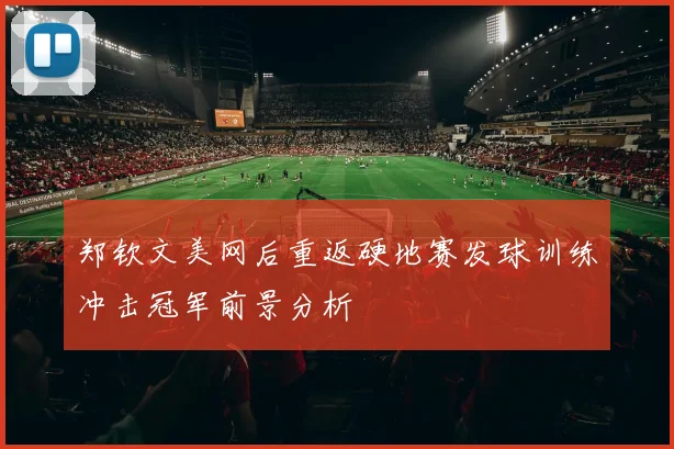 郑钦文美网后重返硬地赛发球训练冲击冠军前景分析