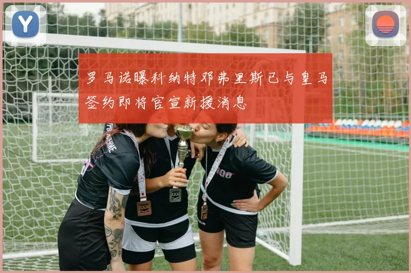 罗马诺曝科纳特邓弗里斯已与皇马签约即将官宣新援消息