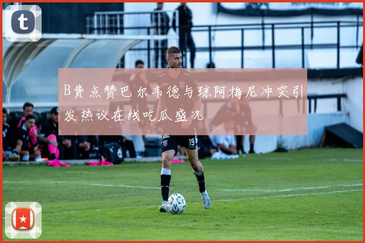 B费点赞巴尔韦德与琼阿梅尼冲突引发热议在线吃瓜盛况