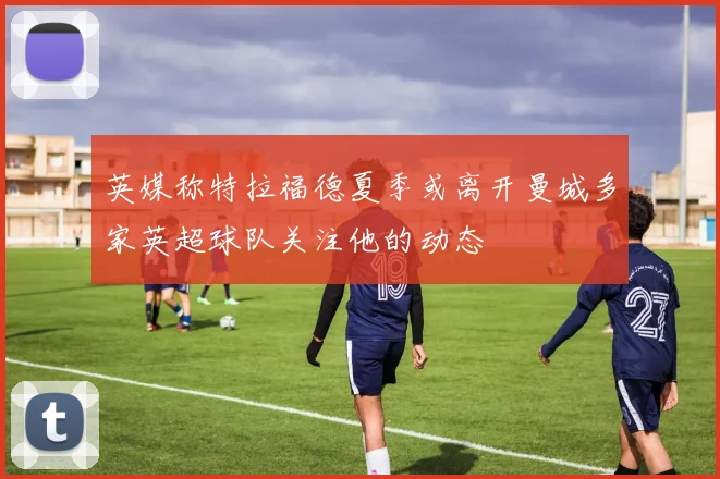 英媒称特拉福德夏季或离开曼城多家英超球队关注他的动态