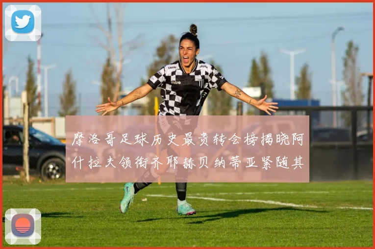 摩洛哥足球历史最贵转会榜揭晓阿什拉夫领衔齐耶赫贝纳蒂亚紧随其后