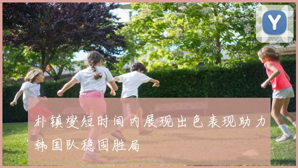 朴镇燮短时间内展现出色表现助力韩国队稳固胜局