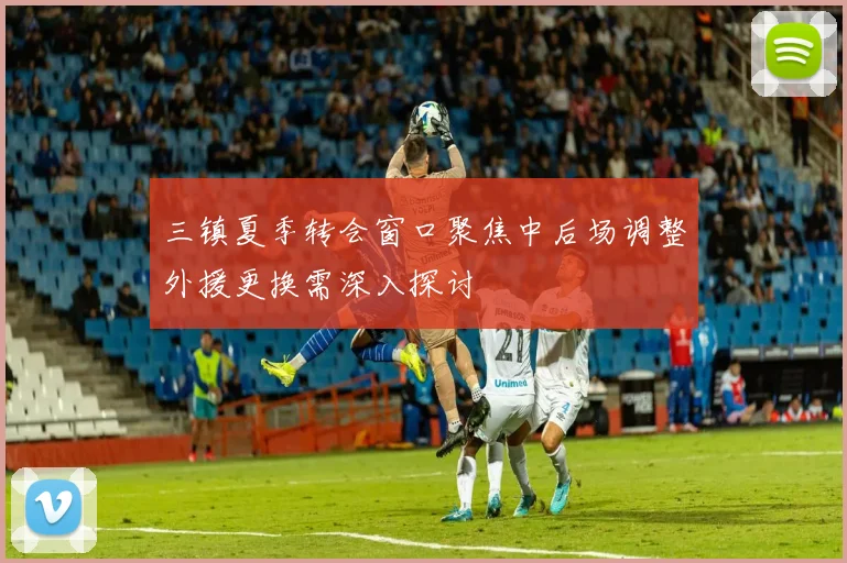 三镇夏季转会窗口聚焦中后场调整外援更换需深入探讨
