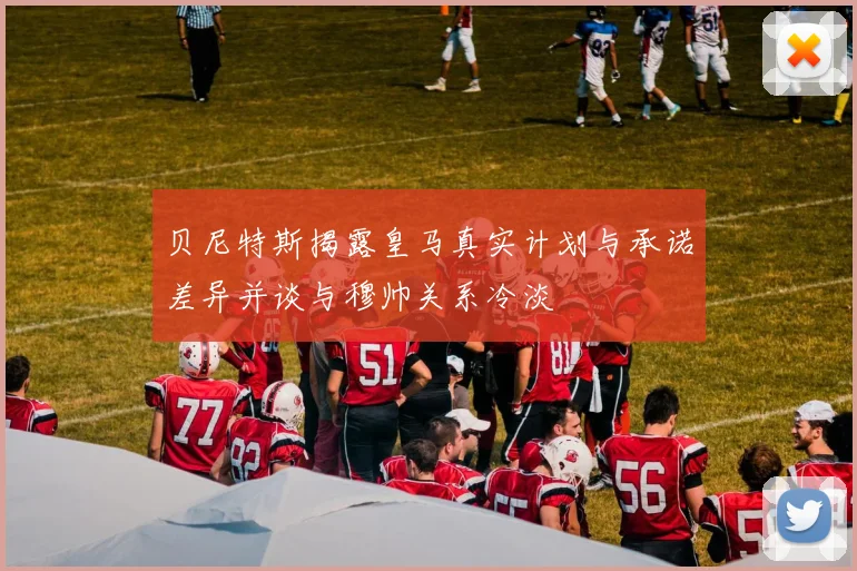 贝尼特斯揭露皇马真实计划与承诺差异并谈与穆帅关系冷淡
