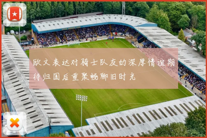 欧文表达对骑士队友的深厚情谊期待归国后重聚畅聊旧时光