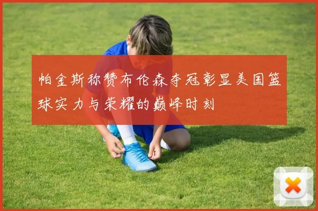帕金斯称赞布伦森夺冠彰显美国篮球实力与荣耀的巅峰时刻