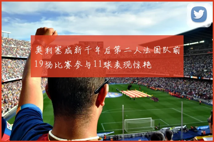 奥利塞成新千年后第二人法国队前19场比赛参与11球表现惊艳