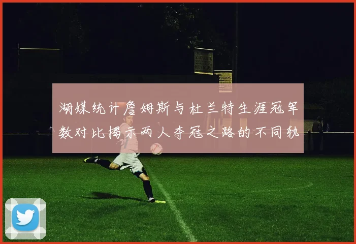 湖媒统计詹姆斯与杜兰特生涯冠军数对比揭示两人夺冠之路的不同轨迹
