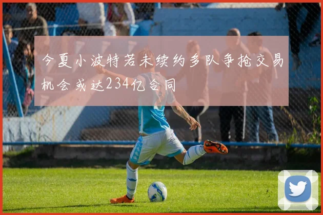 今夏小波特若未续约多队争抢交易机会或达234亿合同