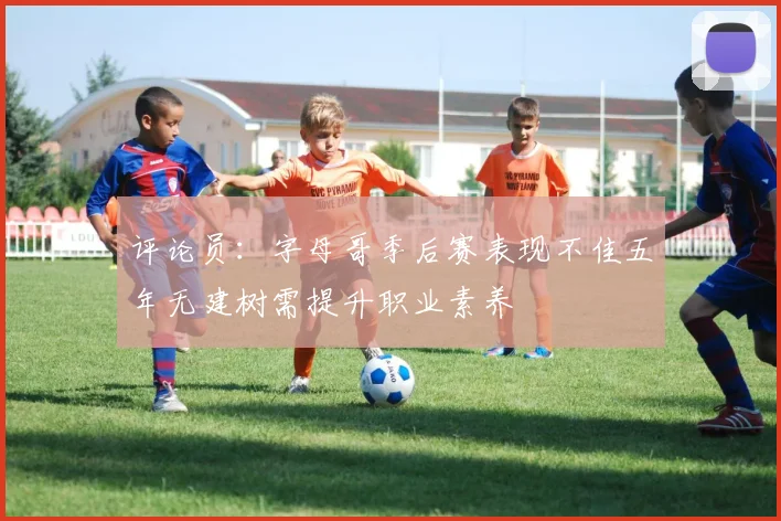 评论员：字母哥季后赛表现不佳五年无建树需提升职业素养