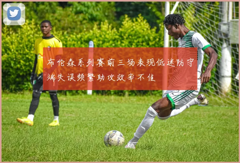 布伦森系列赛前三场表现低迷防守端失误频繁助攻效率不佳