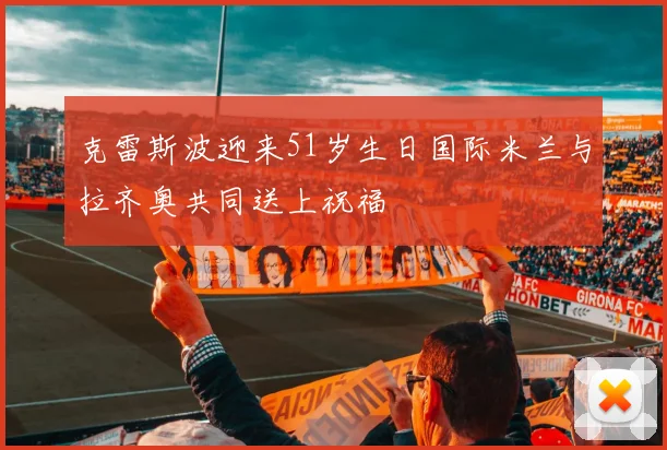 克雷斯波迎来51岁生日国际米兰与拉齐奥共同送上祝福