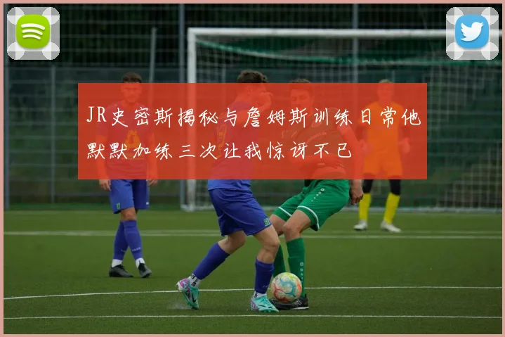 JR史密斯揭秘与詹姆斯训练日常他默默加练三次让我惊讶不已
