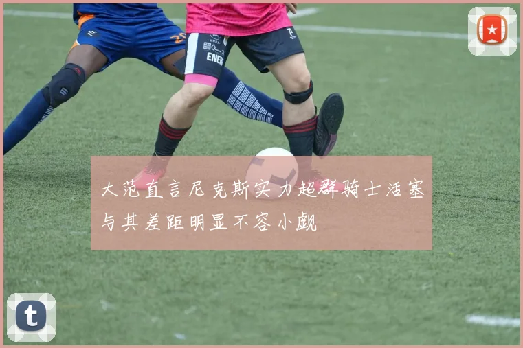 大范直言尼克斯实力超群骑士活塞与其差距明显不容小觑