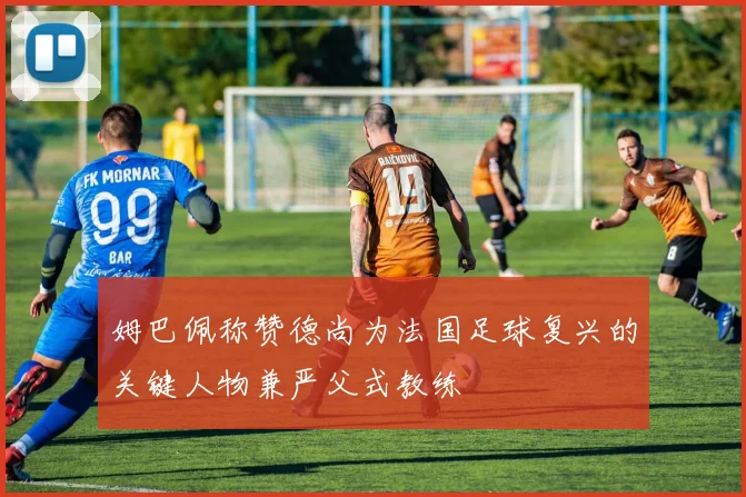 姆巴佩称赞德尚为法国足球复兴的关键人物兼严父式教练