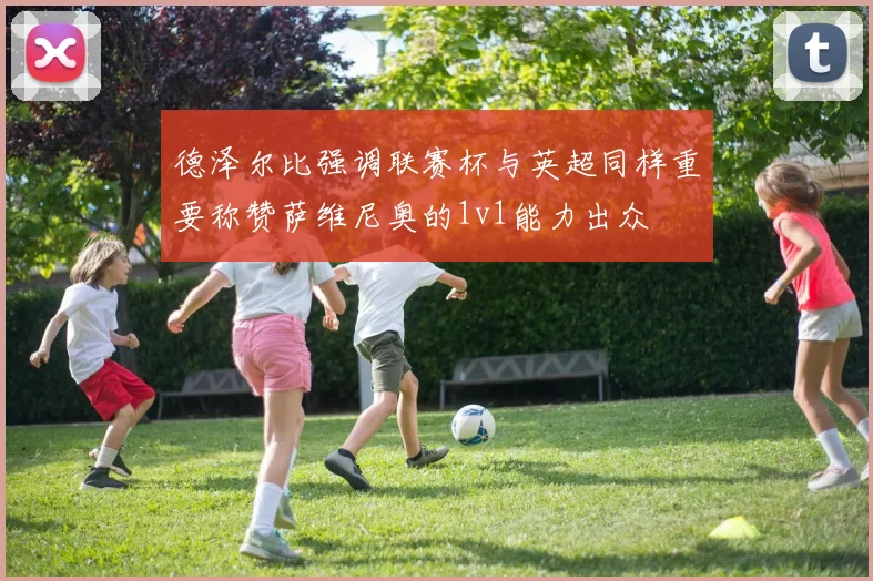 德泽尔比强调联赛杯与英超同样重要称赞萨维尼奥的1v1能力出众