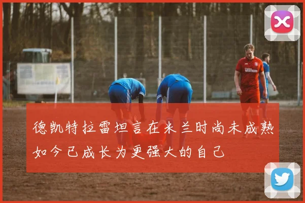 德凯特拉雷坦言在米兰时尚未成熟如今已成长为更强大的自己