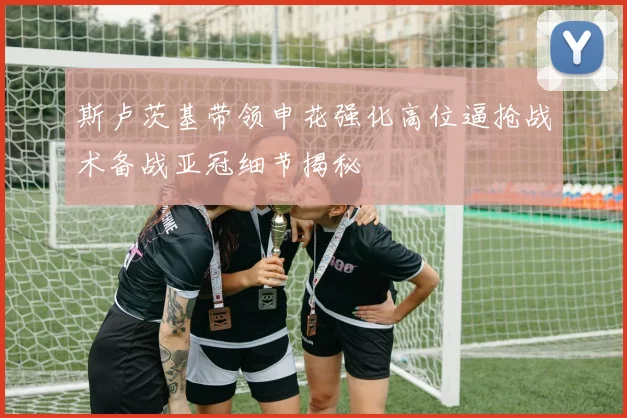 斯卢茨基带领申花强化高位逼抢战术备战亚冠细节揭秘
