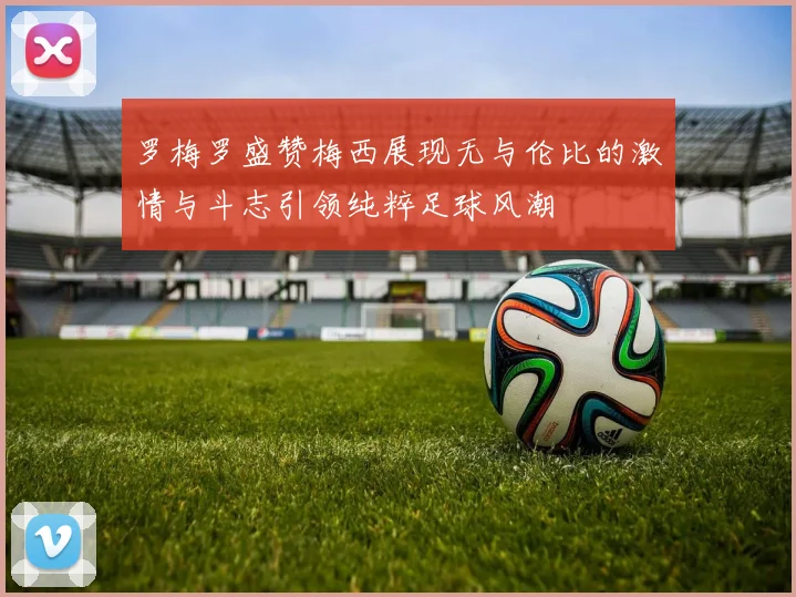 罗梅罗盛赞梅西展现无与伦比的激情与斗志引领纯粹足球风潮