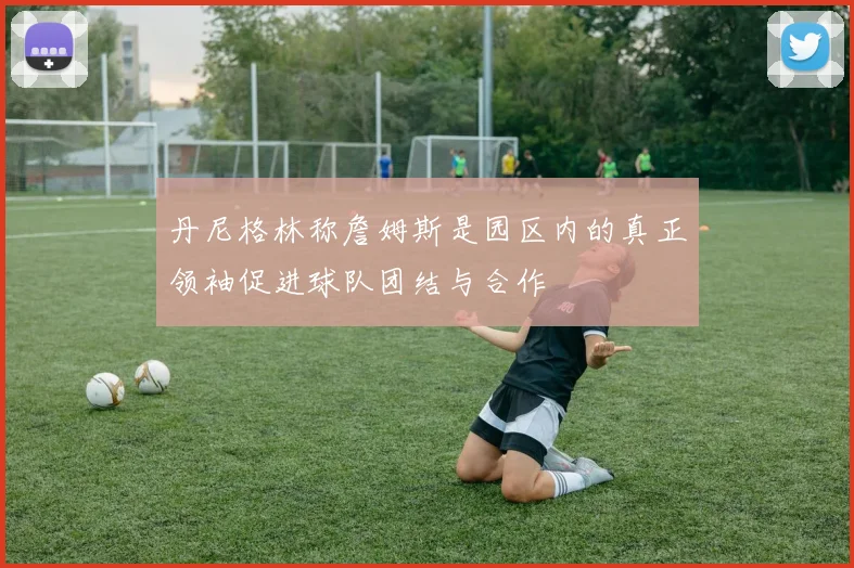 丹尼格林称詹姆斯是园区内的真正领袖促进球队团结与合作