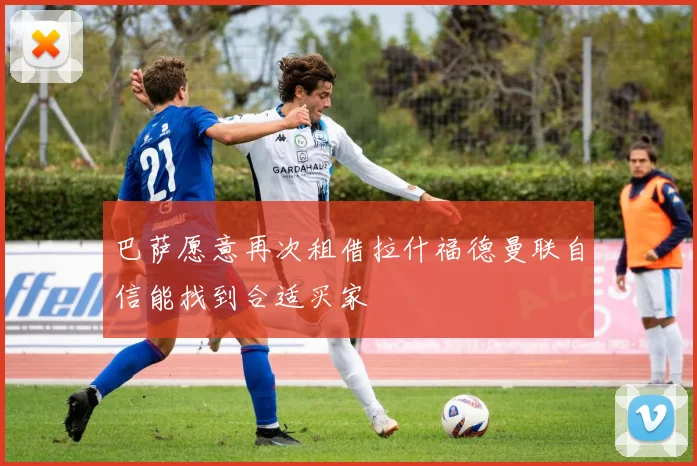 巴萨愿意再次租借拉什福德曼联自信能找到合适买家